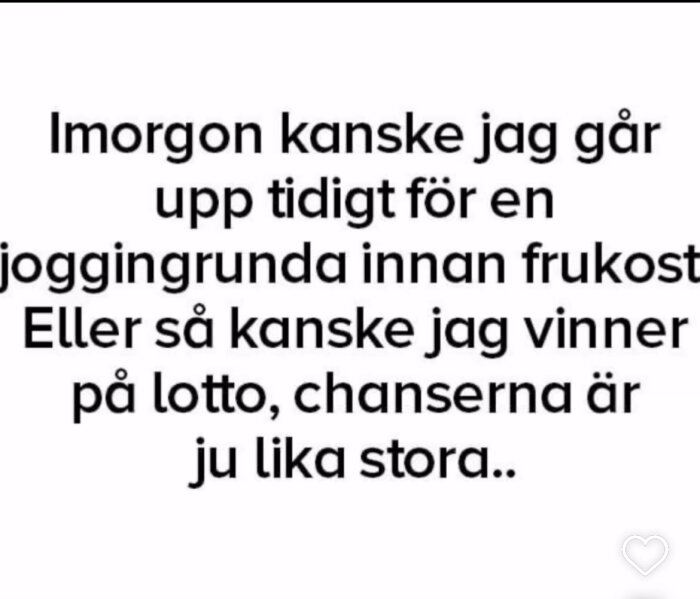 Text: Imorgon kanske jag går upp tidigt för en joggingrunda innan frukost. Eller så kanske jag vinner på lotto, chanserna är ju lika stora..