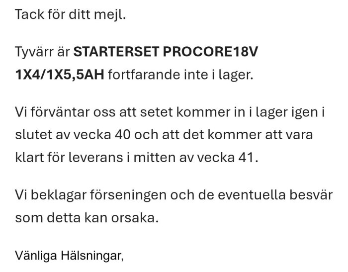 Bekräftelsemejl om att Starterset Procore18V är slut i lager, förväntas åter i lager vecka 40, leverans vecka 41. Ursäkt för förseningen.